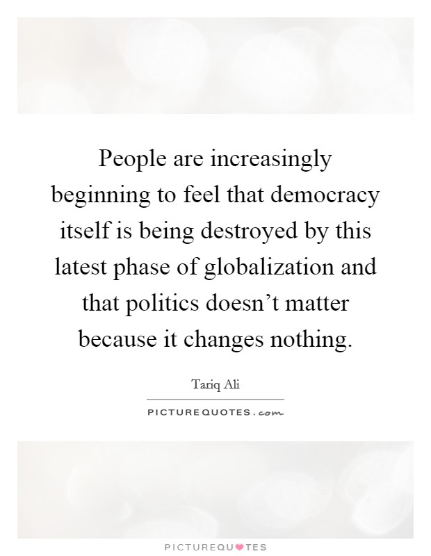 People are increasingly beginning to feel that democracy itself is being destroyed by this latest phase of globalization and that politics doesn't matter because it changes nothing. Picture Quote #1