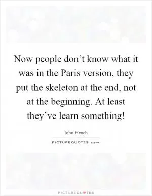 Now people don’t know what it was in the Paris version, they put the skeleton at the end, not at the beginning. At least they’ve learn something! Picture Quote #1