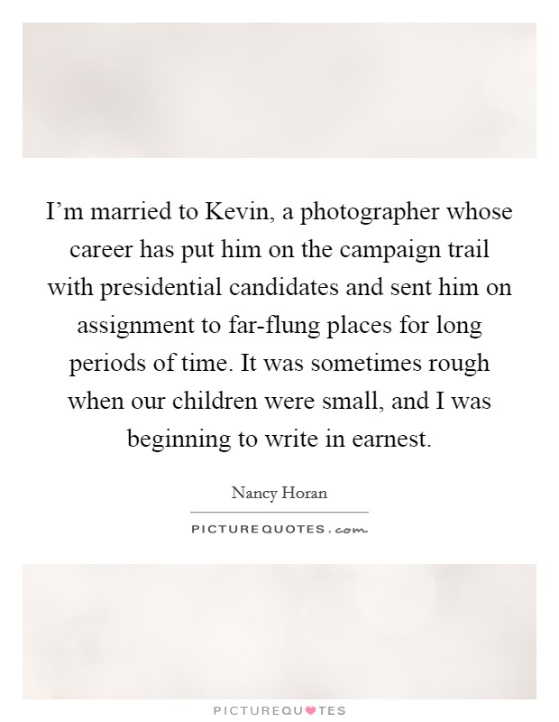 I'm married to Kevin, a photographer whose career has put him on the campaign trail with presidential candidates and sent him on assignment to far-flung places for long periods of time. It was sometimes rough when our children were small, and I was beginning to write in earnest. Picture Quote #1
