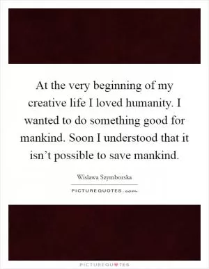 At the very beginning of my creative life I loved humanity. I wanted to do something good for mankind. Soon I understood that it isn’t possible to save mankind Picture Quote #1