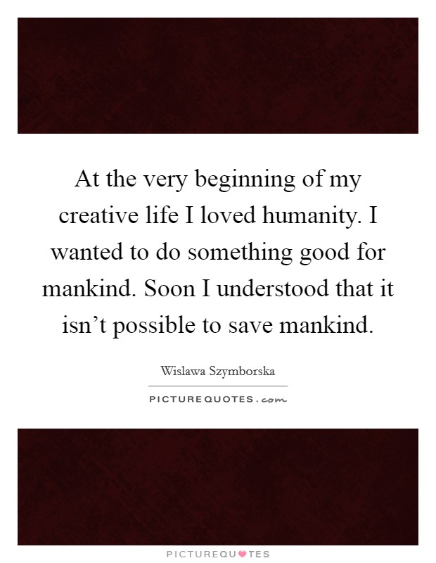 At the very beginning of my creative life I loved humanity. I wanted to do something good for mankind. Soon I understood that it isn't possible to save mankind. Picture Quote #1