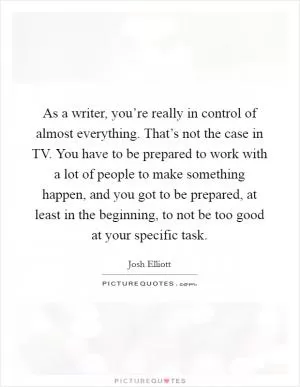 As a writer, you’re really in control of almost everything. That’s not the case in TV. You have to be prepared to work with a lot of people to make something happen, and you got to be prepared, at least in the beginning, to not be too good at your specific task Picture Quote #1