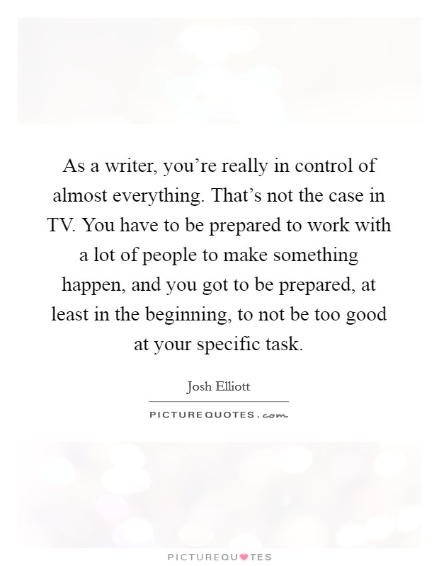 As a writer, you're really in control of almost everything. That's not the case in TV. You have to be prepared to work with a lot of people to make something happen, and you got to be prepared, at least in the beginning, to not be too good at your specific task. Picture Quote #1