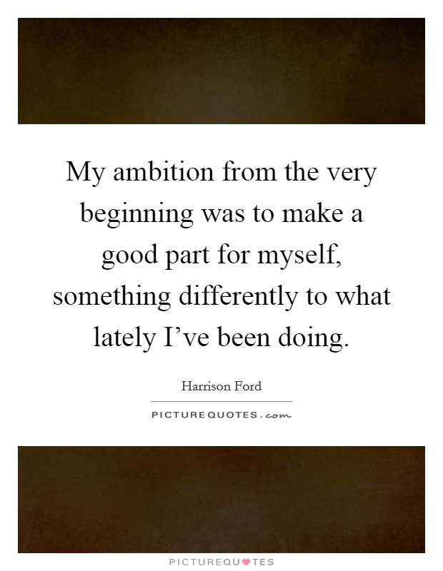 My ambition from the very beginning was to make a good part for myself, something differently to what lately I've been doing. Picture Quote #1
