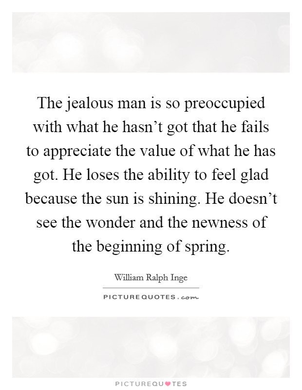 The jealous man is so preoccupied with what he hasn't got that he fails to appreciate the value of what he has got. He loses the ability to feel glad because the sun is shining. He doesn't see the wonder and the newness of the beginning of spring. Picture Quote #1