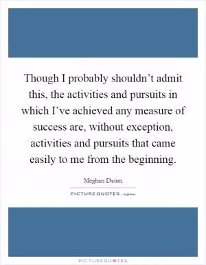Though I probably shouldn’t admit this, the activities and pursuits in which I’ve achieved any measure of success are, without exception, activities and pursuits that came easily to me from the beginning Picture Quote #1