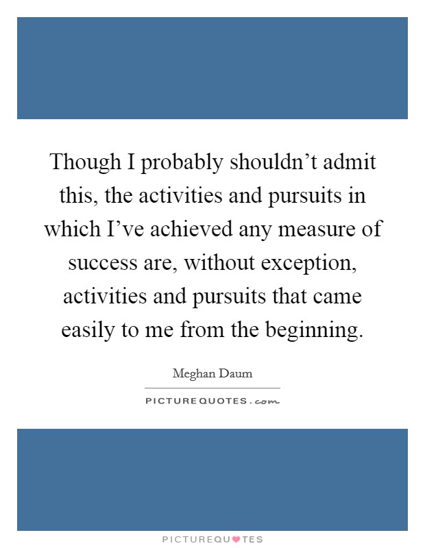 Though I probably shouldn't admit this, the activities and pursuits in which I've achieved any measure of success are, without exception, activities and pursuits that came easily to me from the beginning. Picture Quote #1