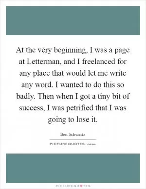 At the very beginning, I was a page at Letterman, and I freelanced for any place that would let me write any word. I wanted to do this so badly. Then when I got a tiny bit of success, I was petrified that I was going to lose it Picture Quote #1