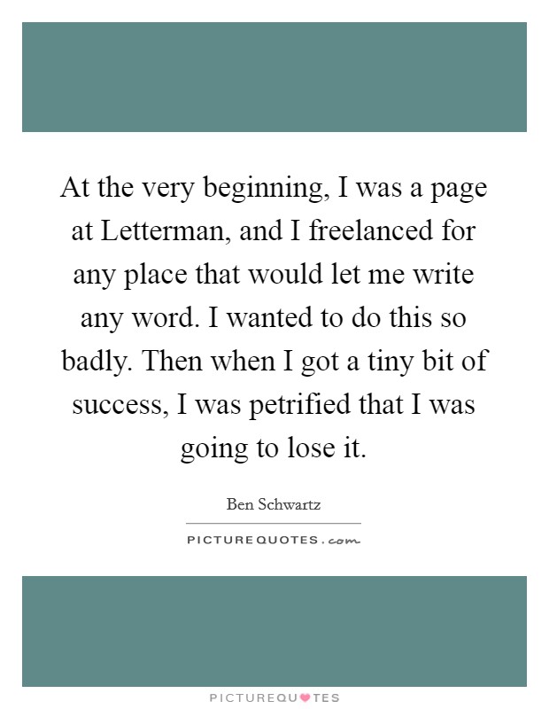 At the very beginning, I was a page at Letterman, and I freelanced for any place that would let me write any word. I wanted to do this so badly. Then when I got a tiny bit of success, I was petrified that I was going to lose it. Picture Quote #1