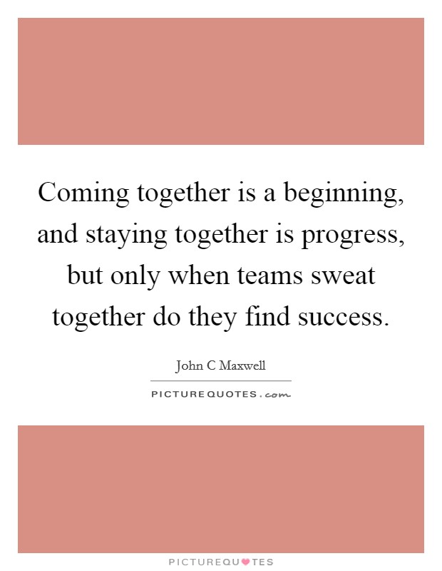 Coming together is a beginning, and staying together is progress, but only when teams sweat together do they find success. Picture Quote #1