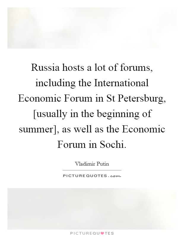 Russia hosts a lot of forums, including the International Economic Forum in St Petersburg, [usually in the beginning of summer], as well as the Economic Forum in Sochi. Picture Quote #1
