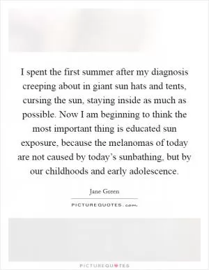 I spent the first summer after my diagnosis creeping about in giant sun hats and tents, cursing the sun, staying inside as much as possible. Now I am beginning to think the most important thing is educated sun exposure, because the melanomas of today are not caused by today’s sunbathing, but by our childhoods and early adolescence Picture Quote #1