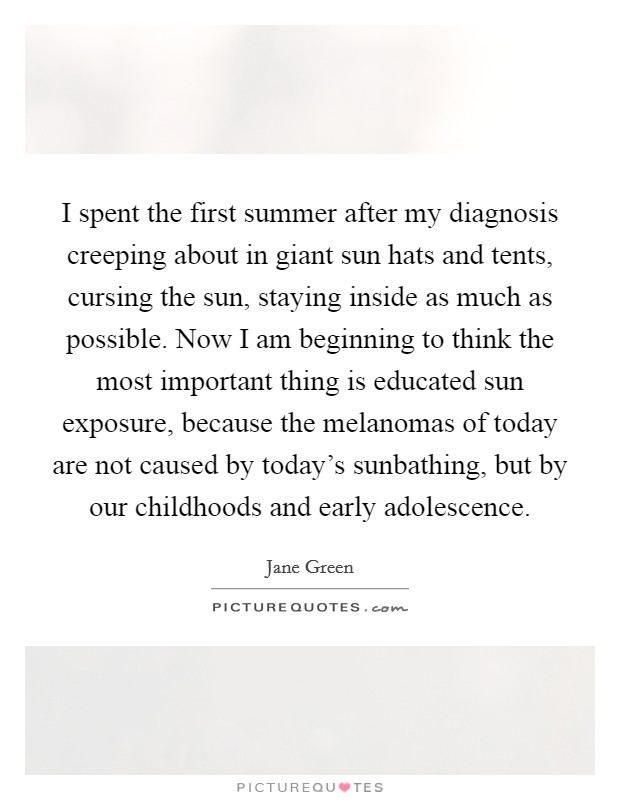 I spent the first summer after my diagnosis creeping about in giant sun hats and tents, cursing the sun, staying inside as much as possible. Now I am beginning to think the most important thing is educated sun exposure, because the melanomas of today are not caused by today's sunbathing, but by our childhoods and early adolescence. Picture Quote #1