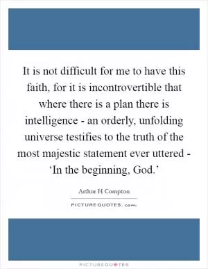 It is not difficult for me to have this faith, for it is incontrovertible that where there is a plan there is intelligence - an orderly, unfolding universe testifies to the truth of the most majestic statement ever uttered - ‘In the beginning, God.’ Picture Quote #1