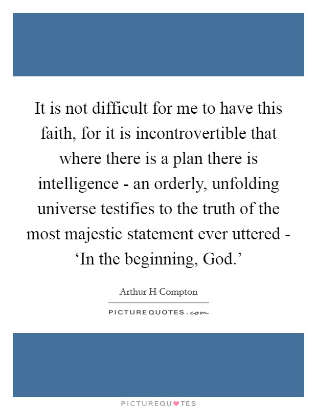 It is not difficult for me to have this faith, for it is incontrovertible that where there is a plan there is intelligence - an orderly, unfolding universe testifies to the truth of the most majestic statement ever uttered - ‘In the beginning, God.' Picture Quote #1