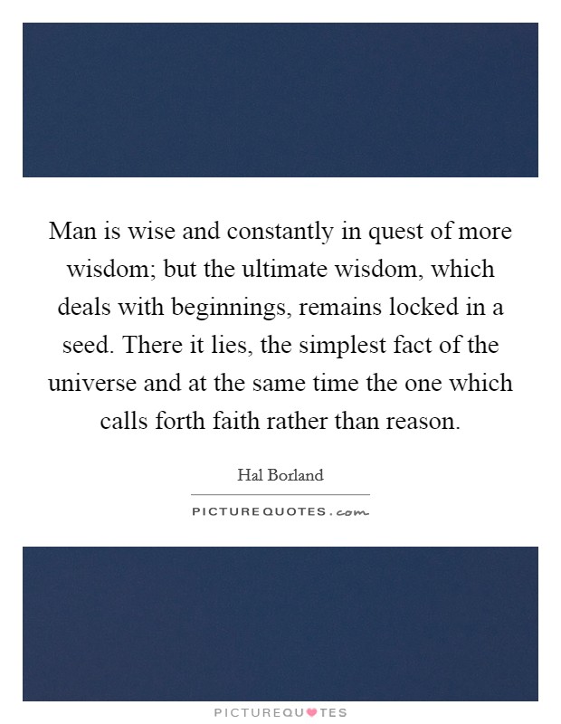 Man is wise and constantly in quest of more wisdom; but the ultimate wisdom, which deals with beginnings, remains locked in a seed. There it lies, the simplest fact of the universe and at the same time the one which calls forth faith rather than reason. Picture Quote #1