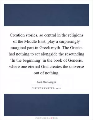 Creation stories, so central in the religions of the Middle East, play a surprisingly marginal part in Greek myth. The Greeks had nothing to set alongside the resounding ‘In the beginning’ in the book of Genesis, where one eternal God creates the universe out of nothing Picture Quote #1