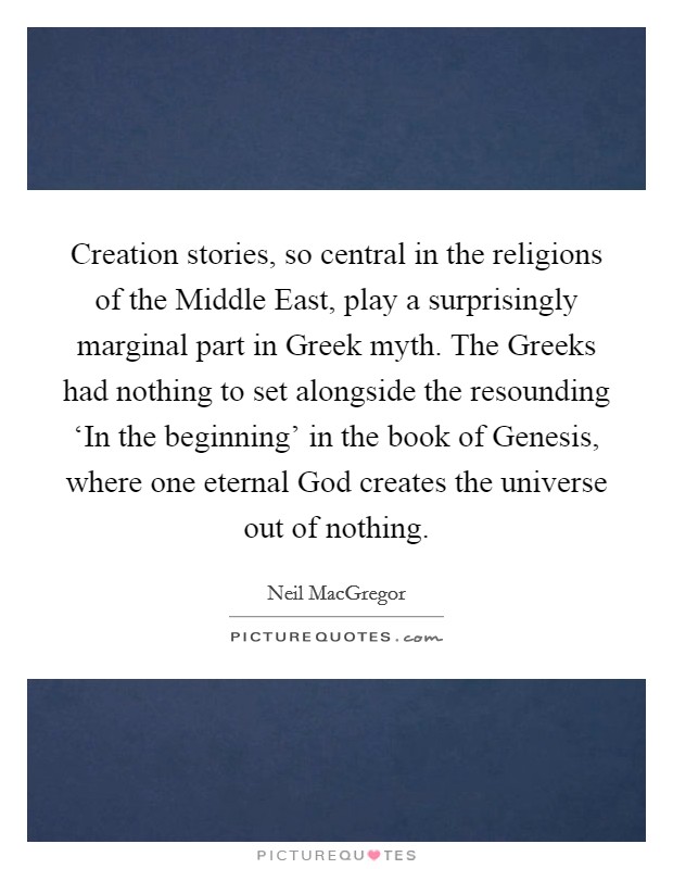 Creation stories, so central in the religions of the Middle East, play a surprisingly marginal part in Greek myth. The Greeks had nothing to set alongside the resounding ‘In the beginning' in the book of Genesis, where one eternal God creates the universe out of nothing. Picture Quote #1