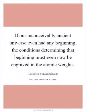 If our inconceivably ancient universe even had any beginning, the conditions determining that beginning must even now be engraved in the atomic weights Picture Quote #1