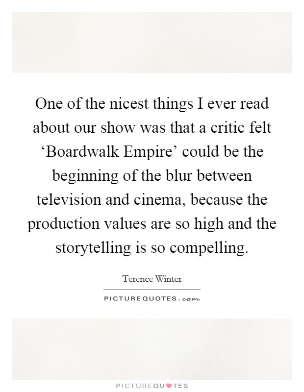 One of the nicest things I ever read about our show was that a critic felt ‘Boardwalk Empire' could be the beginning of the blur between television and cinema, because the production values are so high and the storytelling is so compelling. Picture Quote #1