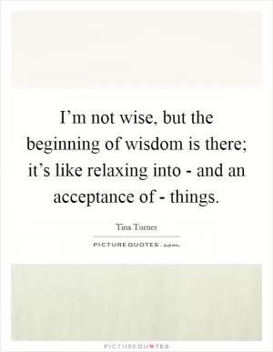I’m not wise, but the beginning of wisdom is there; it’s like relaxing into - and an acceptance of - things Picture Quote #1