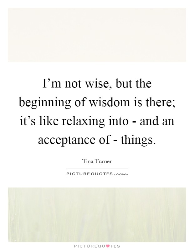 I'm not wise, but the beginning of wisdom is there; it's like relaxing into - and an acceptance of - things. Picture Quote #1