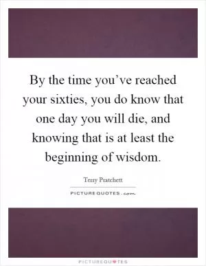 By the time you’ve reached your sixties, you do know that one day you will die, and knowing that is at least the beginning of wisdom Picture Quote #1