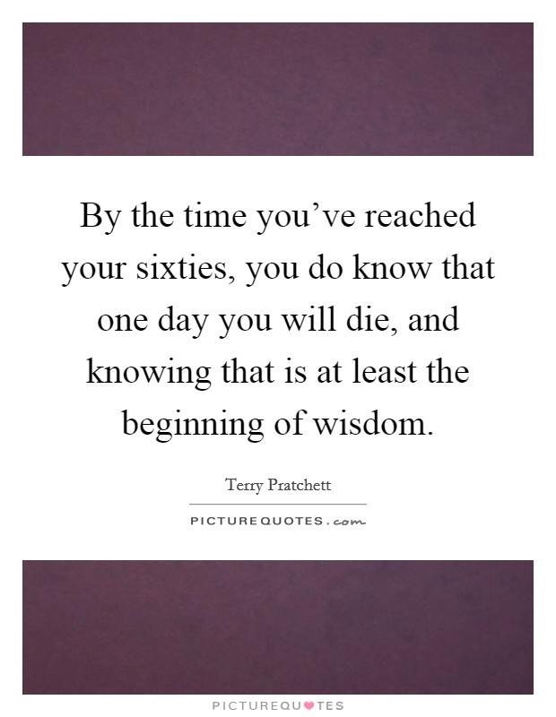 By the time you've reached your sixties, you do know that one day you will die, and knowing that is at least the beginning of wisdom. Picture Quote #1