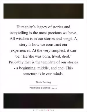 Humanity’s legacy of stories and storytelling is the most precious we have. All wisdom is in our stories and songs. A story is how we construct our experiences. At the very simplest, it can be: ‘He/she was born, lived, died.’ Probably that is the template of our stories - a beginning, middle, and end. This structure is in our minds Picture Quote #1