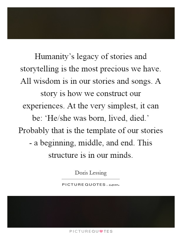 Humanity's legacy of stories and storytelling is the most precious we have. All wisdom is in our stories and songs. A story is how we construct our experiences. At the very simplest, it can be: ‘He/she was born, lived, died.' Probably that is the template of our stories - a beginning, middle, and end. This structure is in our minds. Picture Quote #1