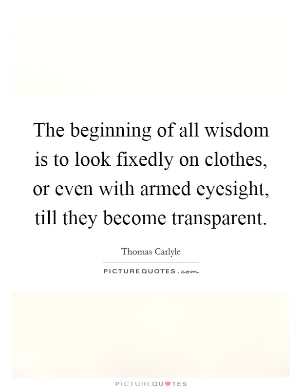 The beginning of all wisdom is to look fixedly on clothes, or even with armed eyesight, till they become transparent. Picture Quote #1