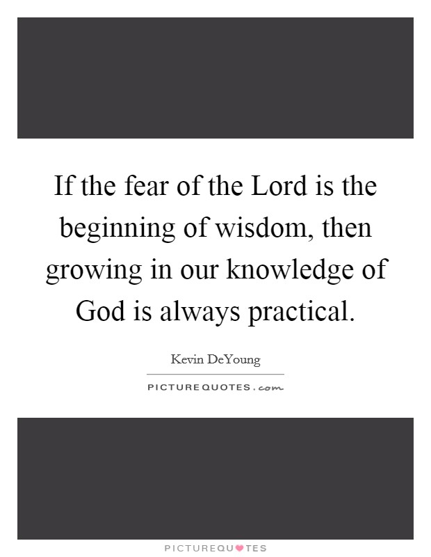 If the fear of the Lord is the beginning of wisdom, then growing in our knowledge of God is always practical. Picture Quote #1