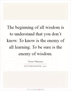 The beginning of all wisdom is to understand that you don’t know. To know is the enemy of all learning. To be sure is the enemy of wisdom Picture Quote #1