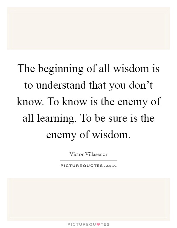 The beginning of all wisdom is to understand that you don't know. To know is the enemy of all learning. To be sure is the enemy of wisdom. Picture Quote #1