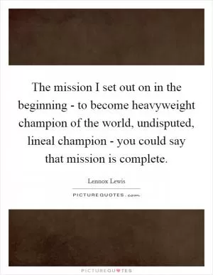The mission I set out on in the beginning - to become heavyweight champion of the world, undisputed, lineal champion - you could say that mission is complete Picture Quote #1