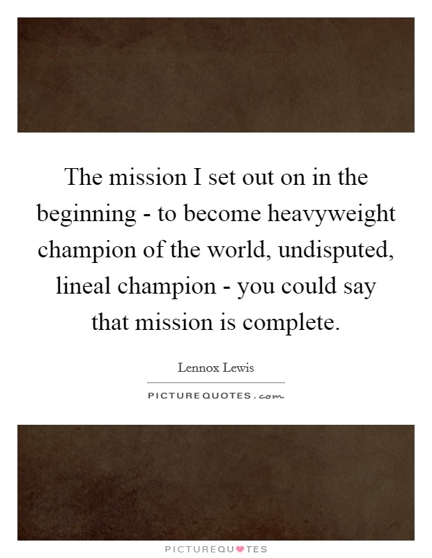 The mission I set out on in the beginning - to become heavyweight champion of the world, undisputed, lineal champion - you could say that mission is complete. Picture Quote #1