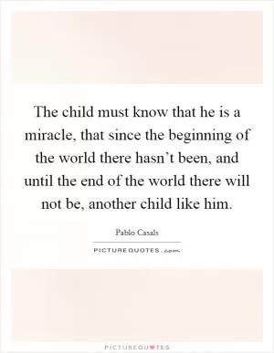 The child must know that he is a miracle, that since the beginning of the world there hasn’t been, and until the end of the world there will not be, another child like him Picture Quote #1