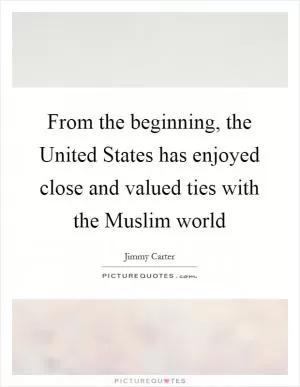 From the beginning, the United States has enjoyed close and valued ties with the Muslim world Picture Quote #1