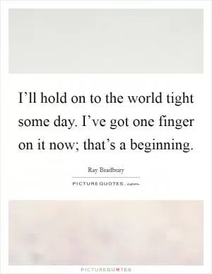 I’ll hold on to the world tight some day. I’ve got one finger on it now; that’s a beginning Picture Quote #1