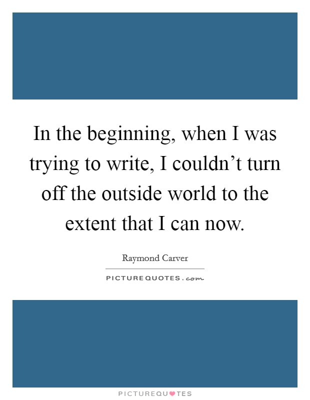 In the beginning, when I was trying to write, I couldn't turn off the outside world to the extent that I can now. Picture Quote #1