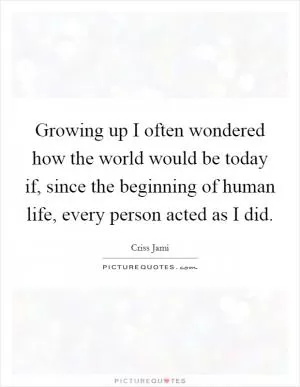 Growing up I often wondered how the world would be today if, since the beginning of human life, every person acted as I did Picture Quote #1