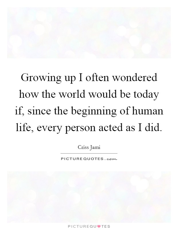 Growing up I often wondered how the world would be today if, since the beginning of human life, every person acted as I did. Picture Quote #1