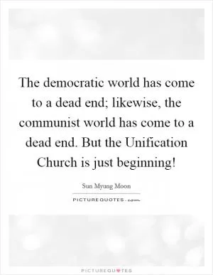 The democratic world has come to a dead end; likewise, the communist world has come to a dead end. But the Unification Church is just beginning! Picture Quote #1