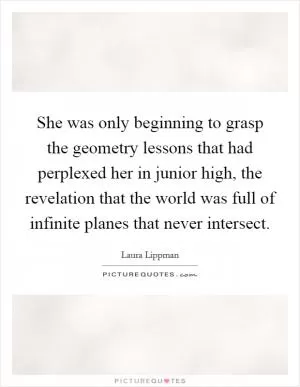 She was only beginning to grasp the geometry lessons that had perplexed her in junior high, the revelation that the world was full of infinite planes that never intersect Picture Quote #1