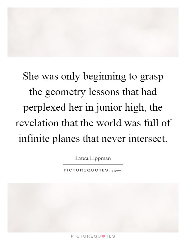 She was only beginning to grasp the geometry lessons that had perplexed her in junior high, the revelation that the world was full of infinite planes that never intersect. Picture Quote #1