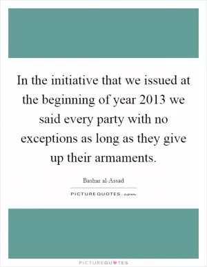 In the initiative that we issued at the beginning of year 2013 we said every party with no exceptions as long as they give up their armaments Picture Quote #1