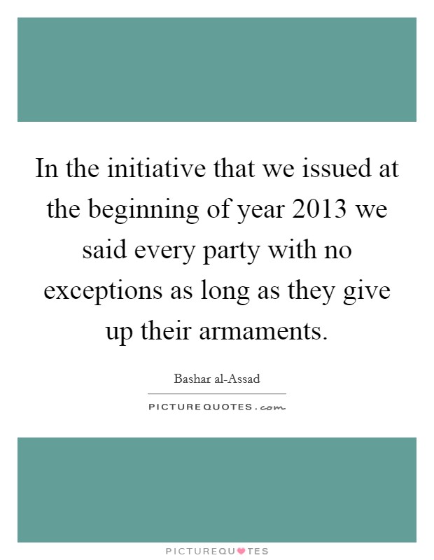 In the initiative that we issued at the beginning of year 2013 we said every party with no exceptions as long as they give up their armaments. Picture Quote #1