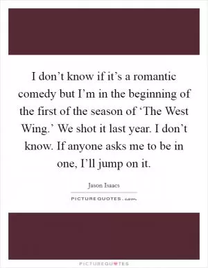 I don’t know if it’s a romantic comedy but I’m in the beginning of the first of the season of ‘The West Wing.’ We shot it last year. I don’t know. If anyone asks me to be in one, I’ll jump on it Picture Quote #1