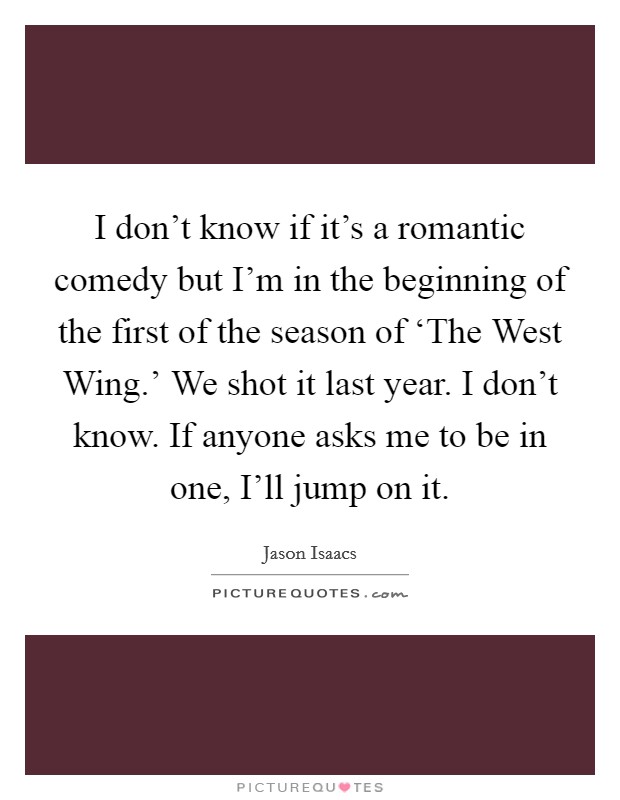 I don't know if it's a romantic comedy but I'm in the beginning of the first of the season of ‘The West Wing.' We shot it last year. I don't know. If anyone asks me to be in one, I'll jump on it. Picture Quote #1