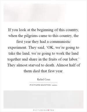 If you look at the beginning of this country, when the pilgrims came to this country, the first year they had a communistic experiment. They said, ‘OK, we’re going to take the land, we’re going to work the land together and share in the fruits of our labor.’ They almost starved to death. Almost half of them died that first year Picture Quote #1